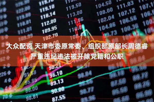 大众配资 天津市委原常委、组织部原部长周德睿严重违纪违法被开除党籍和公职