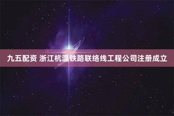 九五配资 浙江杭温铁路联络线工程公司注册成立