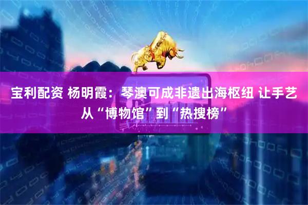 宝利配资 杨明霞：琴澳可成非遗出海枢纽 让手艺从“博物馆”到“热搜榜”