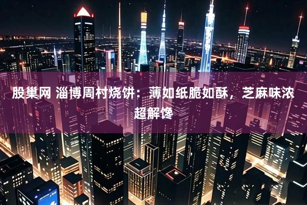 股巢网 淄博周村烧饼：薄如纸脆如酥，芝麻味浓超解馋