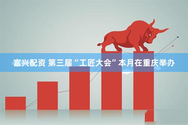 富兴配资 第三届“工匠大会”本月在重庆举办