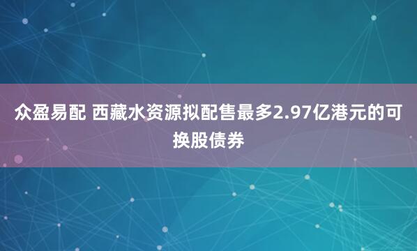 众盈易配 西藏水资源拟配售最多2.97亿港元的可换股债券