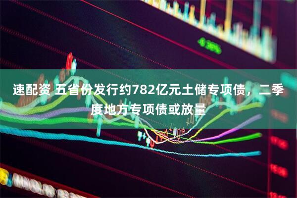 速配资 五省份发行约782亿元土储专项债，二季度地方专项债或放量