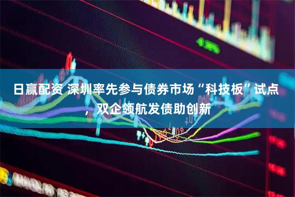 日赢配资 深圳率先参与债券市场“科技板”试点 ，双企领航发债助创新