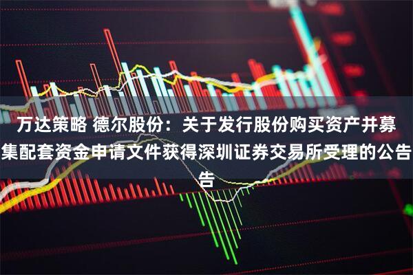 万达策略 德尔股份：关于发行股份购买资产并募集配套资金申请文件获得深圳证券交易所受理的公告