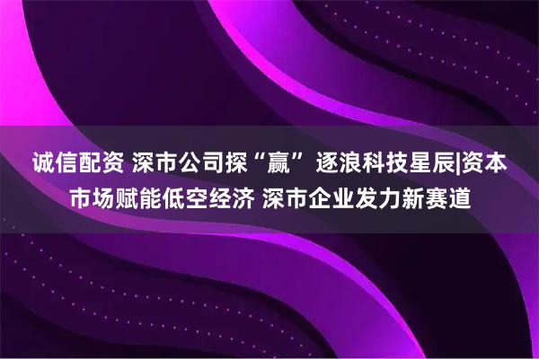 诚信配资 深市公司探“赢” 逐浪科技星辰|资本市场赋能低空经济 深市企业发力新赛道