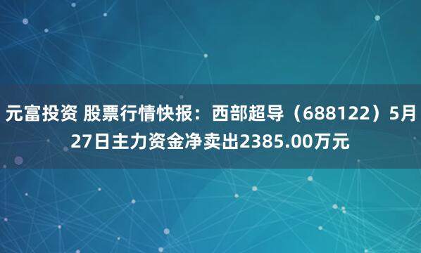 元富投资 股票行情快报：西部超导（688122）5月27日主力资金净卖出2385.00万元