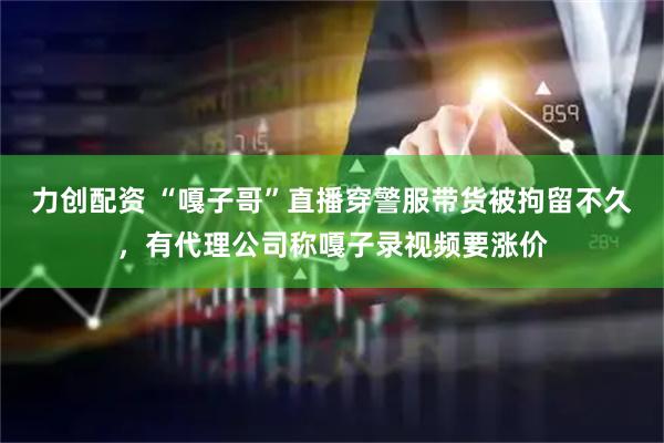 力创配资 “嘎子哥”直播穿警服带货被拘留不久，有代理公司称嘎子录视频要涨价