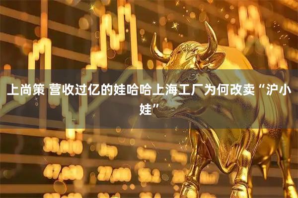 上尚策 营收过亿的娃哈哈上海工厂为何改卖“沪小娃”