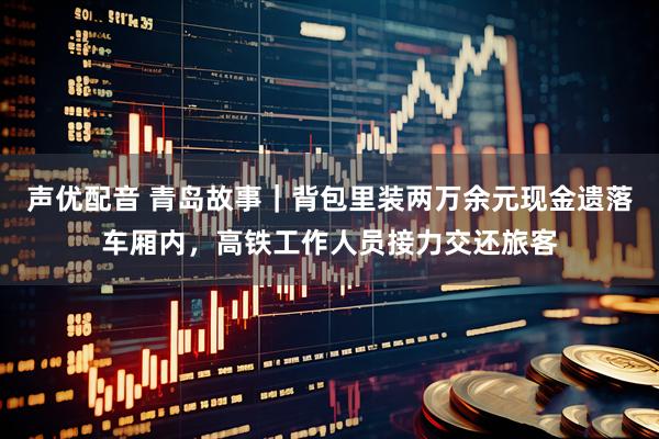 声优配音 青岛故事｜背包里装两万余元现金遗落车厢内，高铁工作人员接力交还旅客