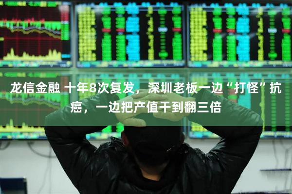 龙信金融 十年8次复发，深圳老板一边“打怪”抗癌，一边把产值干到翻三倍