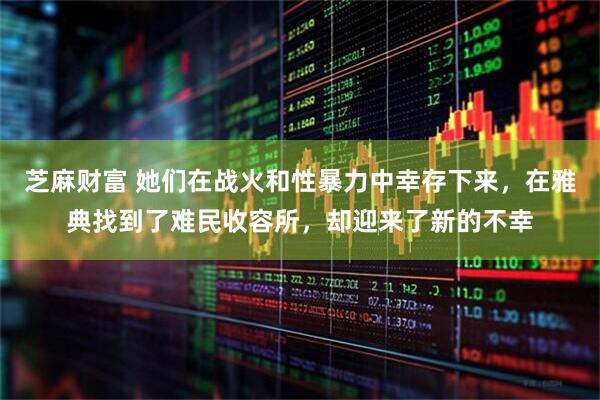 芝麻财富 她们在战火和性暴力中幸存下来，在雅典找到了难民收容所，却迎来了新的不幸