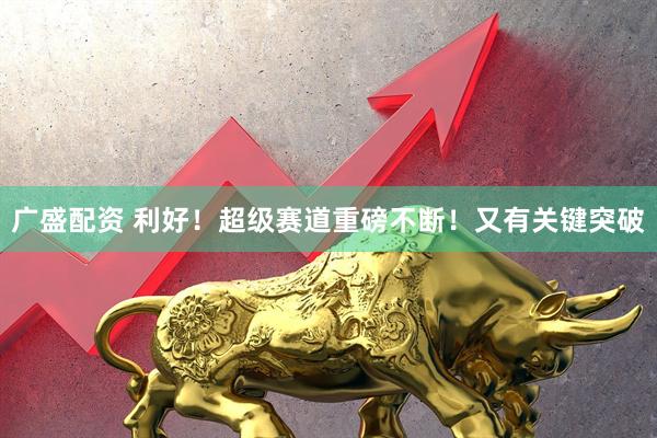 广盛配资 利好！超级赛道重磅不断！又有关键突破