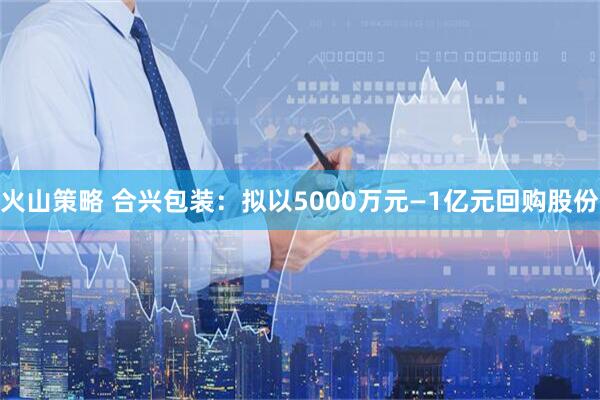 火山策略 合兴包装：拟以5000万元—1亿元回购股份