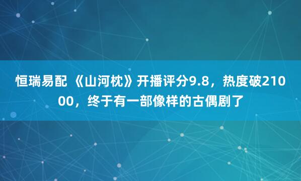 恒瑞易配 《山河枕》开播评分9.8，热度破21000，终于有一部像样的古偶剧了