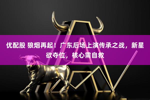 优配股 狼烟再起！广东后场上演传承之战，新星欲夺位，核心需自救