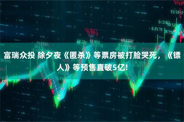 富瑞众投 除夕夜《匿杀》等票房被打脸哭死，《镖人》等预售直破5亿!