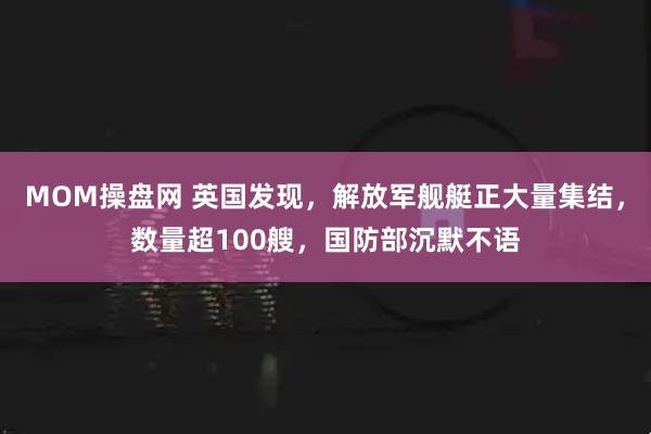 MOM操盘网 英国发现，解放军舰艇正大量集结，数量超100艘，国防部沉默不语