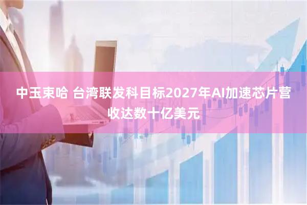 中玉束哈 台湾联发科目标2027年AI加速芯片营收达数十亿美元