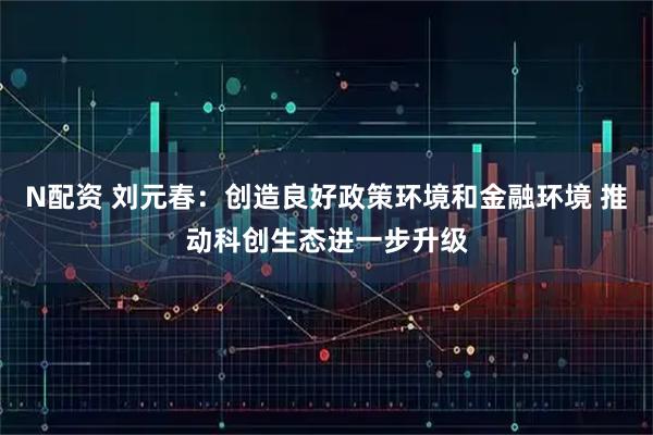 N配资 刘元春：创造良好政策环境和金融环境 推动科创生态进一步升级