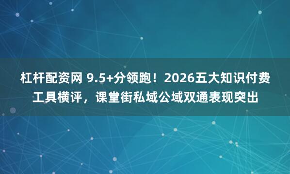 杠杆配资网 9.5+分领跑！2026五大知识付费工具横评，课堂街私域公域双通表现突出